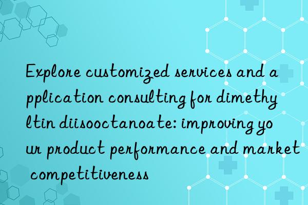 Explore customized services and application consulting for dimethyltin diisooctanoate: improving your product performance and market competitiveness