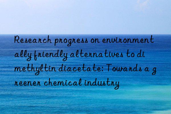 Research progress on environmentally friendly alternatives to dimethyltin diacetate: Towards a greener chemical industry