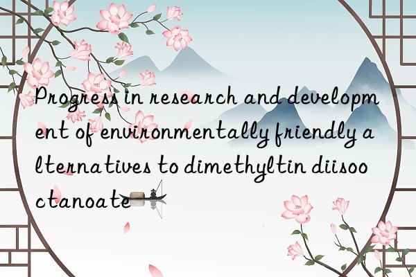 Progress in research and development of environmentally friendly alternatives to dimethyltin diisooctanoate