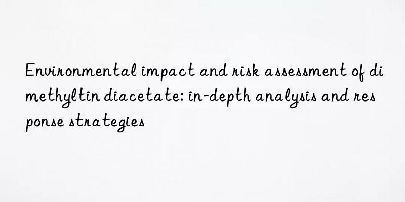 Environmental impact and risk assessment of dimethyltin diacetate: in-depth analysis and response strategies