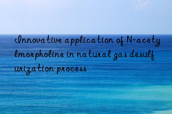 Innovative application of N-acetylmorpholine in natural gas desulfurization process