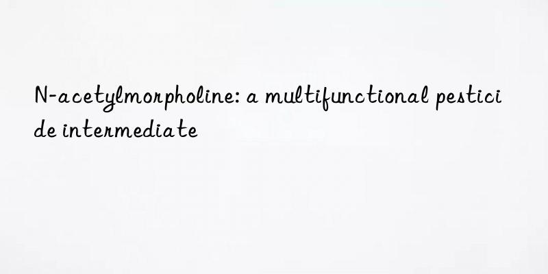 N-acetylmorpholine: a multifunctional pesticide intermediate