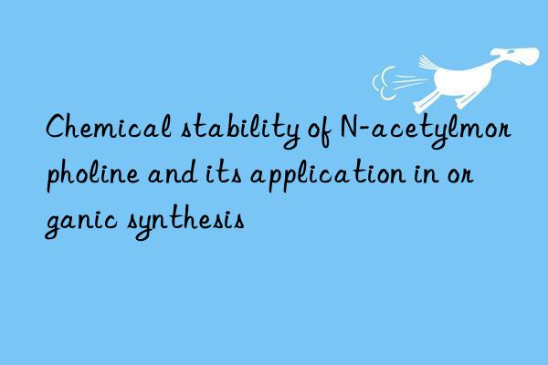 Chemical stability of N-acetylmorpholine and its application in organic synthesis