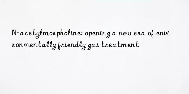 N-acetylmorpholine: opening a new era of environmentally friendly gas treatment