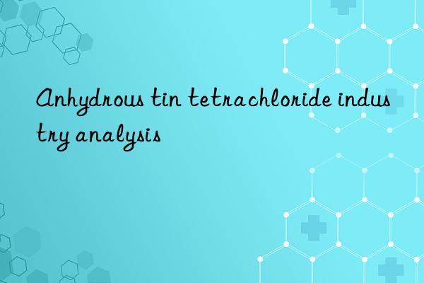 Anhydrous tin tetrachloride industry analysis