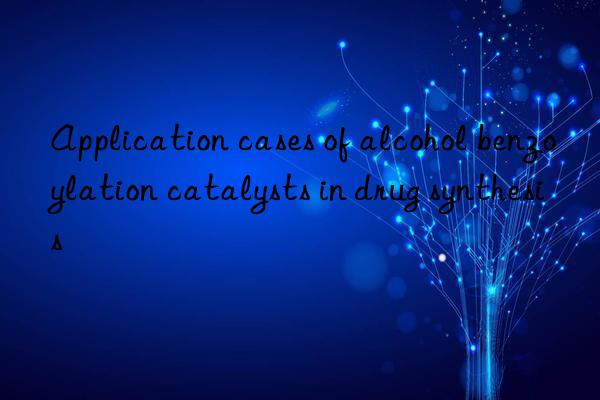 Application cases of alcohol benzoylation catalysts in drug synthesis