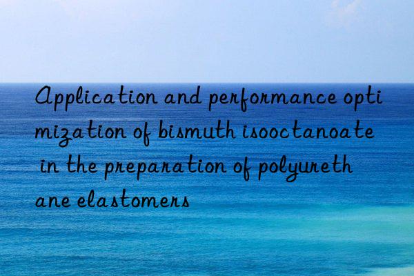 Application and performance optimization of bismuth isooctanoate in the preparation of polyurethane elastomers