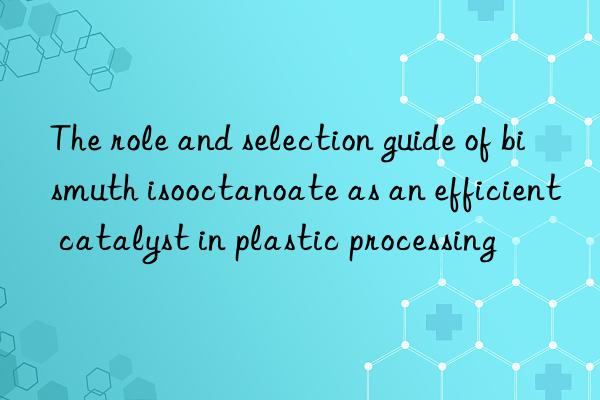 The role and selection guide of bismuth isooctanoate as an efficient catalyst in plastic processing