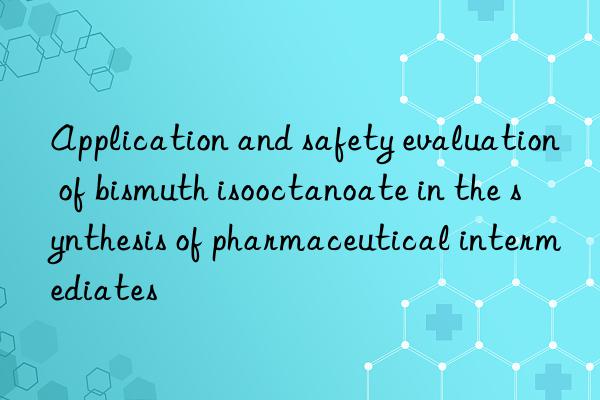 Application and safety evaluation of bismuth isooctanoate in the synthesis of pharmaceutical intermediates