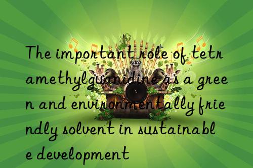 The important role of tetramethylguanidine as a green and environmentally friendly solvent in sustainable development