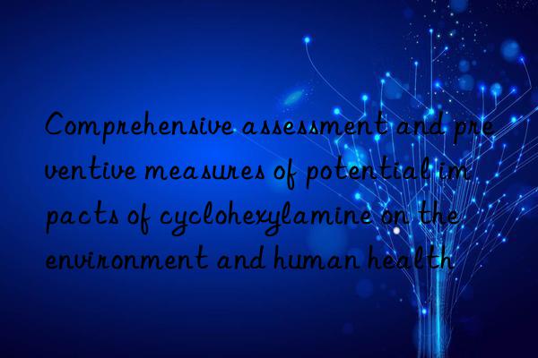 Comprehensive assessment and preventive measures of potential impacts of cyclohexylamine on the environment and human health