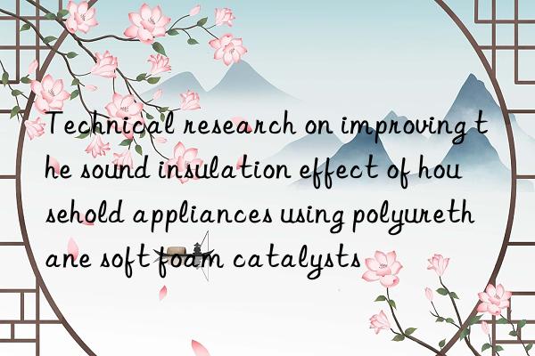 Technical research on improving the sound insulation effect of household appliances using polyurethane soft foam catalysts