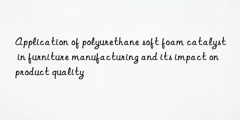 Application of polyurethane soft foam catalyst in furniture manufacturing and its impact on product quality