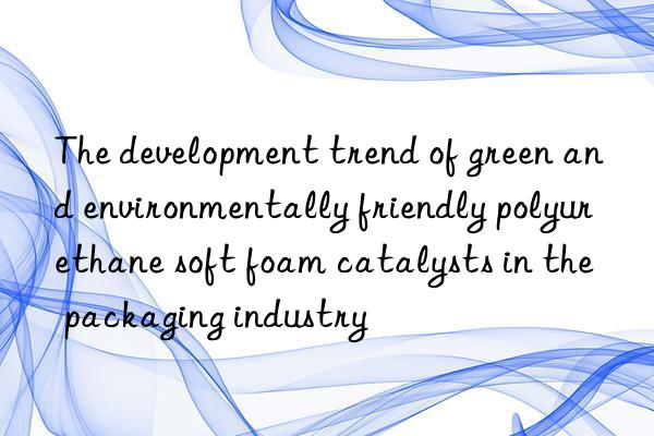 The development trend of green and environmentally friendly polyurethane soft foam catalysts in the packaging industry