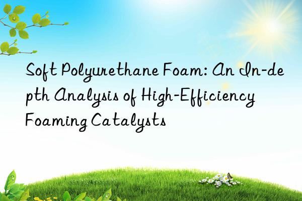 Soft Polyurethane Foam: An In-depth Analysis of High-Efficiency Foaming Catalysts