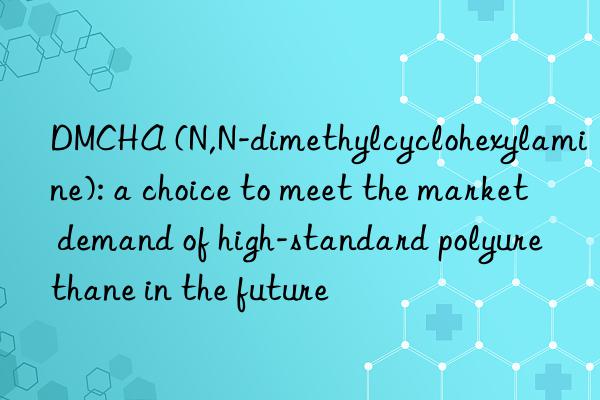 DMCHA (N,N-dimethylcyclohexylamine): a choice to meet the market demand of high-standard polyurethane in the future