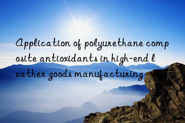 Application of polyurethane composite antioxidants in high-end leather goods manufacturing