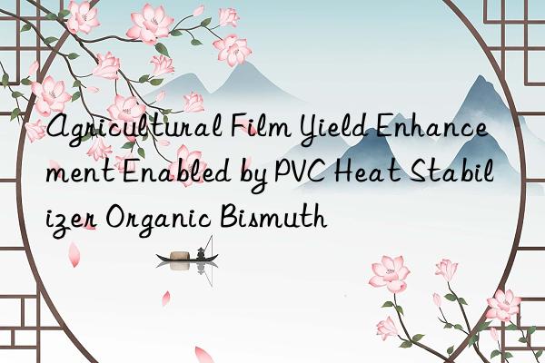 Agricultural Film Yield Enhancement Enabled by PVC Heat Stabilizer Organic Bismuth