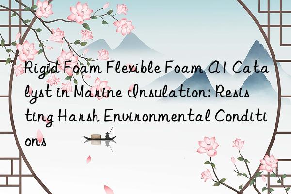 Rigid Foam Flexible Foam A1 Catalyst in Marine Insulation: Resisting Harsh Environmental Conditions