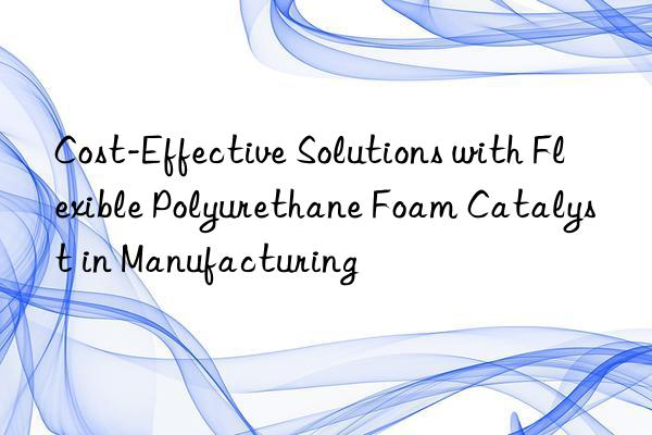 Cost-Effective Solutions with Flexible Polyurethane Foam Catalyst in Manufacturing