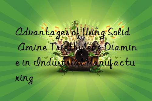 Advantages of Using Solid Amine Triethylene Diamine in Industrial Manufacturing