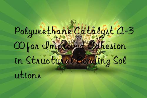 Polyurethane Catalyst A-300 for Improved Adhesion in Structural Bonding Solutions