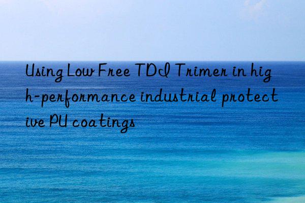 Using Low Free TDI Trimer in high-performance industrial protective PU coatings