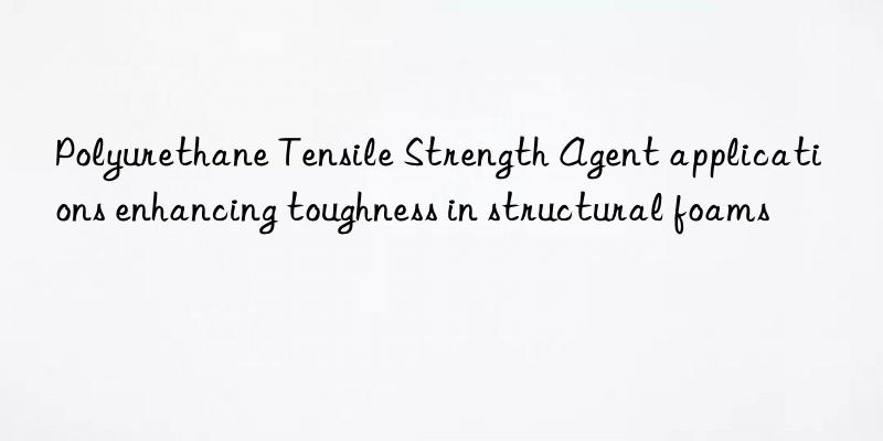 Polyurethane Tensile Strength Agent applications enhancing toughness in structural foams
