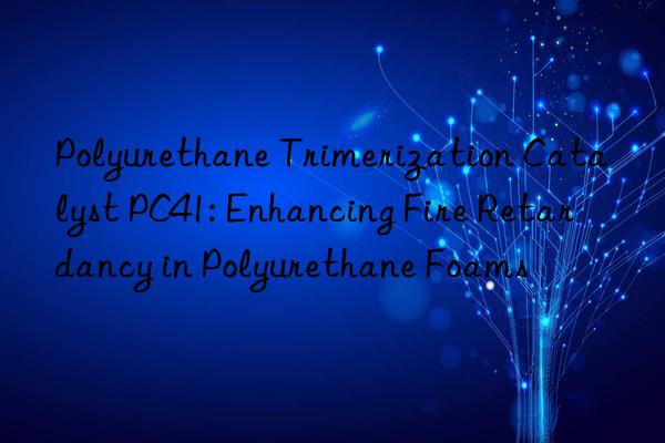 Polyurethane Trimerization Catalyst PC41: Enhancing Fire Retardancy in Polyurethane Foams