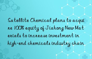 Satellite Chemical plans to acquire 100% equity of Jiahong New Materials to increase investment in high-end chemicals industry chain