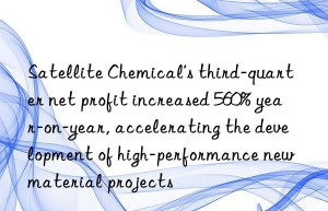 Satellite Chemical’s third-quarter net profit increased 560% year-on-year, accelerating the development of high-performance new material projects