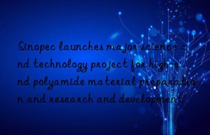 Sinopec launches major science and technology project for high-end polyamide material preparation and research and development