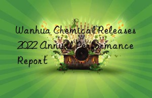 Wanhua Chemical Releases 2022 Annual Performance Report