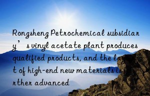 Rongsheng Petrochemical subsidiary’s vinyl acetate plant produces qualified products, and the layout of high-end new materials is further advanced