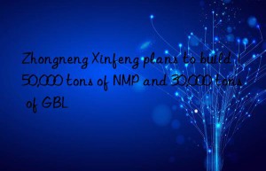 Zhongneng Xinfeng plans to build 150,000 tons of NMP and 30,000 tons of GBL