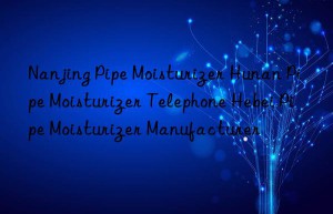 Nanjing Pipe Moisturizer Hunan Pipe Moisturizer Telephone Hebei Pipe Moisturizer Manufacturer