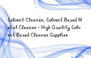 Solvent Cleaner, Solvent Based Metal Cleaner – High Quality Solvent Based Cleaner Supplier