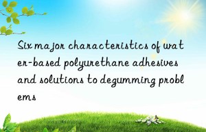 Six major characteristics of water-based polyurethane adhesives and solutions to degumming problems