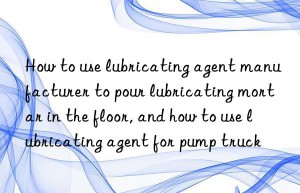 How to use lubricating agent manufacturer to pour lubricating mortar in the floor, and how to use lubricating agent for pump truck