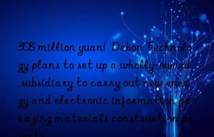 308 million yuan!  Debon Technology plans to set up a wholly-owned subsidiary to carry out new energy and electronic information packaging materials construction projects