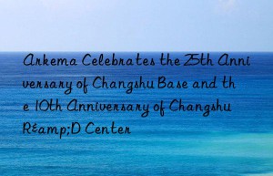 Arkema Celebrates the 25th Anniversary of Changshu Base and the 10th Anniversary of Changshu R&D Center