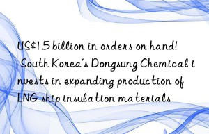 US$1.5 billion in orders on hand!  South Korea’s Dongsung Chemical invests in expanding production of LNG ship insulation materials