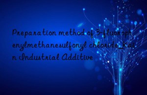 Preparation method of 3-fluorophenylmethanesulfonyl chloride_Kain Industrial Additive