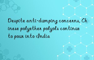 Despite anti-dumping concerns, Chinese polyether polyols continue to pour into India