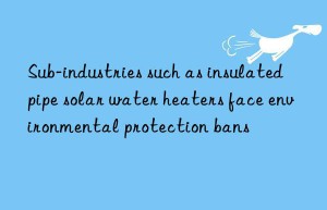 Sub-industries such as insulated pipe solar water heaters face environmental protection bans