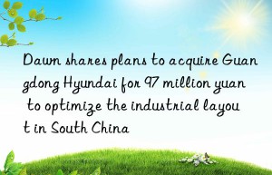 Dawn shares plans to acquire Guangdong Hyundai for 97 million yuan to optimize the industrial layout in South China