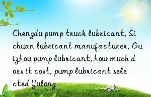 Chengdu pump truck lubricant, Sichuan lubricant manufacturer, Guizhou pump lubricant, how much does it cost, pump lubricant selected Yulong