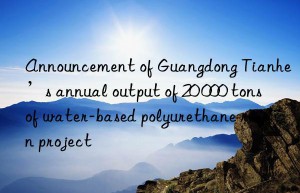 Announcement of Guangdong Tianhe’s annual output of 20 000 tons of water-based polyurethane resin project