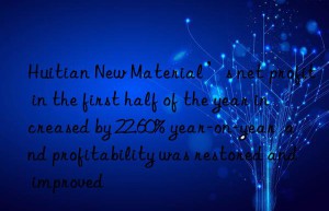 Huitian New Material’s net profit in the first half of the year increased by 22.60% year-on-year  and profitability was restored and improved