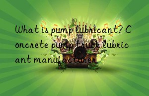 What is pump lubricant? Concrete pump truck lubricant manufacturer